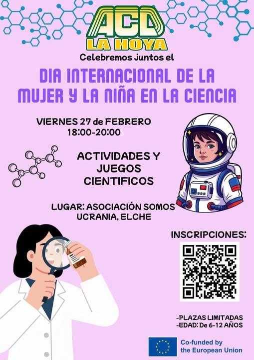 Puede ser un garabato de texto que dice "ACD LA HOYA Celebremos juntos el DIA INTERNACIONAL DE LA MUJER y LA กเด็ด LA CIENCIA VIERNES 27 de FEBRERO 18:00-20:00 ACTIVIDADESY JUEGOS CIENTIFICOS LUGAR:ASOCIACIÓN LUGAR: ASOCIACIÓN SOMOS UCRANIA. ELCHE INSCRIPCIONES: -PLAZAS PLAZASLIMITADAS LIMIT LIMITADAS -EDAD:De6-12AÑOS -EDAD: De 6-12 AÑOS Co-funded by the European Union"